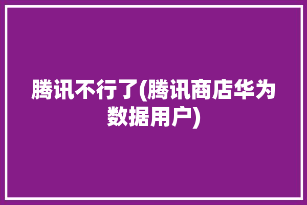 腾讯不行了(腾讯商店华为数据用户)「华为商店 腾讯」