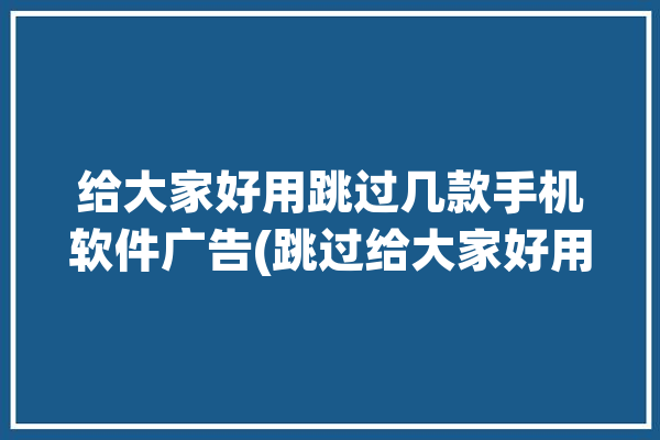 给大家好用跳过几款手机软件广告(跳过给大家好用广告几款)「手机跳过广告app哪个好用」