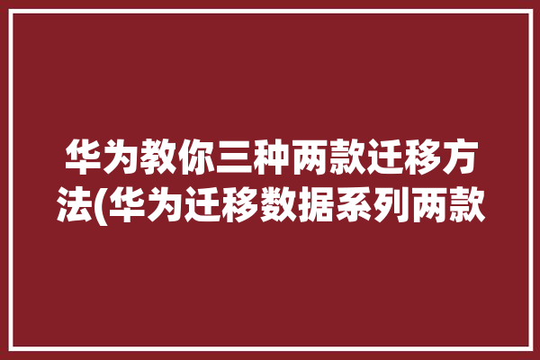 华为教你三种两款迁移方法(华为迁移数据系列两款)「华为 迁移数据」