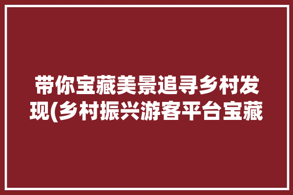 带你宝藏美景追寻乡村发现(乡村振兴游客平台宝藏)「乡村振兴游客服务中心」