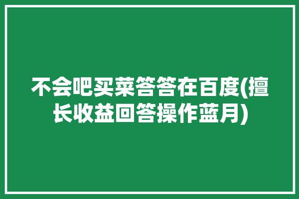 不会吧买菜答答在百度(擅长收益回答操作蓝月)「不会买菜被吐槽了」