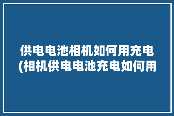 供电电池相机如何用充电(相机供电电池充电如何用)「给相机电池充电」