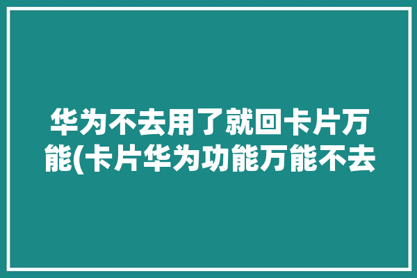 华为不去用了就回卡片万能(卡片华为功能万能不去)「华为 万能卡片」