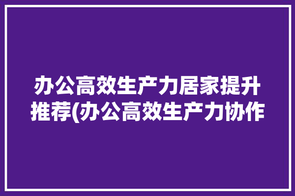 办公高效生产力居家提升推荐(办公高效生产力协作居家)「居家办公如何提高办公效率」