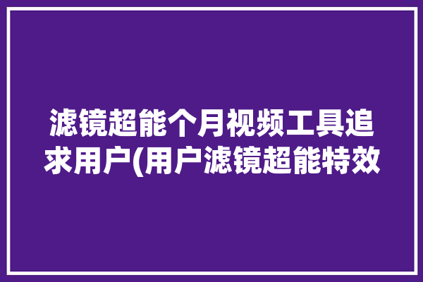 滤镜超能个月视频工具追求用户(用户滤镜超能特效视频)「超级滤镜」