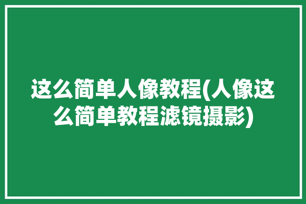 这么简单人像教程(人像这么简单教程滤镜摄影)「人像滤镜怎么调好看」