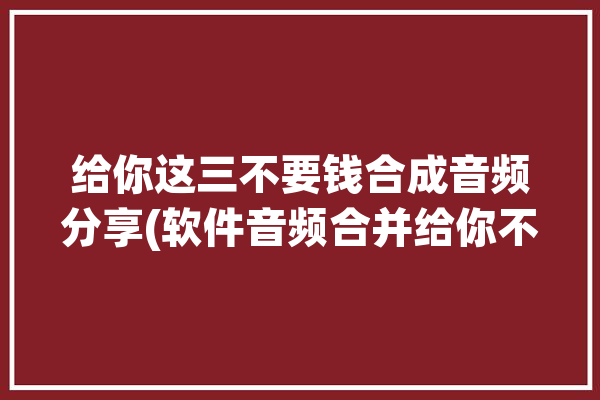 给你这三不要钱合成音频分享(软件音频合并给你不要钱)