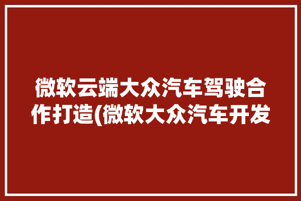 微软云端大众汽车驾驶合作打造(微软大众汽车开发驾驶平台)「大众微软怎么样」