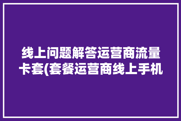 线上问题解答运营商流量卡套(套餐运营商线上手机号流量)「网络运营商流量卡」