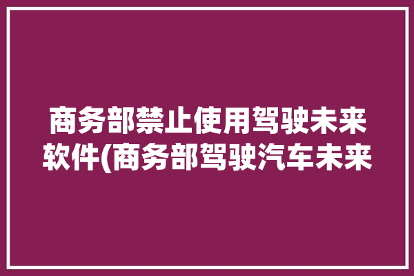 商务部禁止使用驾驶未来软件(商务部驾驶汽车未来软件)