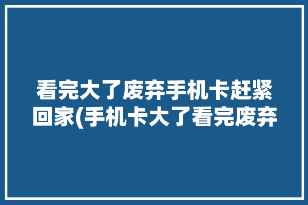 看完大了废弃手机卡赶紧回家(手机卡大了看完废弃手机)「废弃手机卡怎么处理」