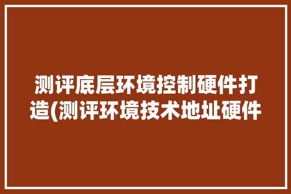 测评底层环境控制硬件打造(测评环境技术地址硬件)「测评环节是什么」