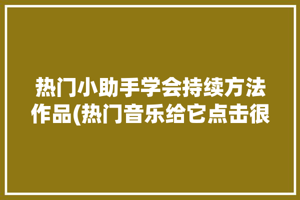 热门小助手学会持续方法作品(热门音乐给它点击很好)「热门小助手是什么意思」