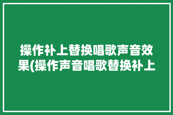 操作补上替换唱歌声音效果(操作声音唱歌替换补上)