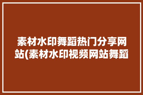 素材水印舞蹈热门分享网站(素材水印视频网站舞蹈)「素材水印图」