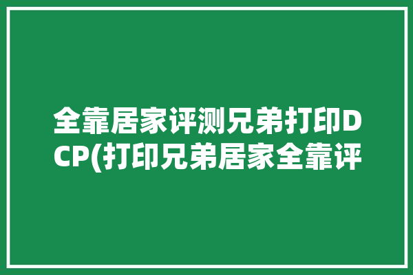 全靠居家评测兄弟打印DCP(打印兄弟居家全靠评测)「兄弟家用打印机怎么样」