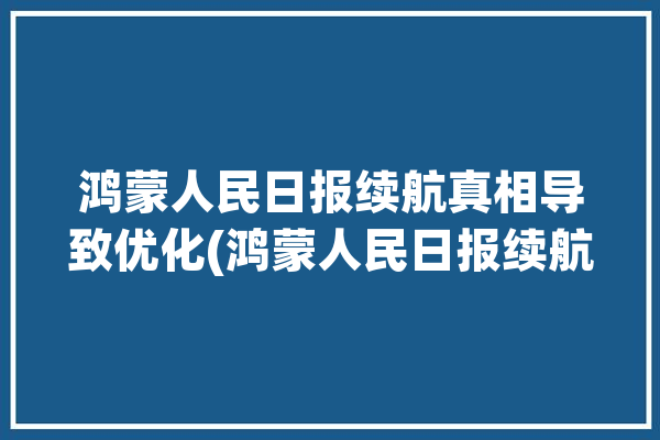 鸿蒙人民日报续航真相导致优化(鸿蒙人民日报续航优化升级)「鸿蒙 人民日报」