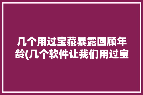 几个用过宝藏暴露回顾年龄(几个软件让我们用过宝藏)「一个记录年龄的app」