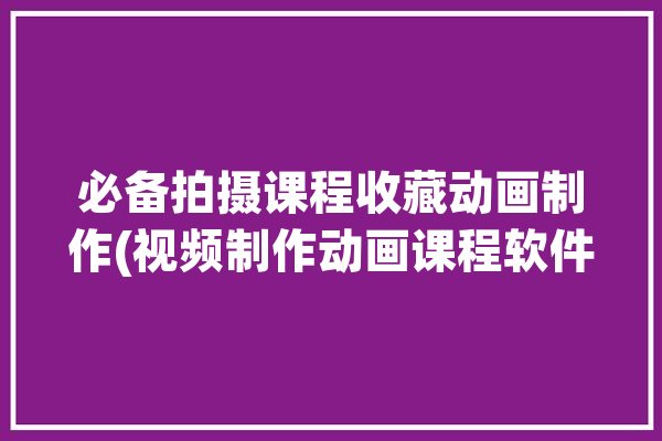 必备拍摄课程收藏动画制作(视频制作动画课程软件)「动画小视频制作课程」