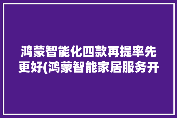 鸿蒙智能化四款再提率先更好(鸿蒙智能家居服务开发设备)「鸿蒙智能家居方案」