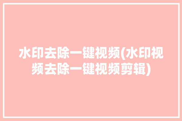 水印去除一键视频(水印视频去除一键视频剪辑)「去除水印视频的方法」