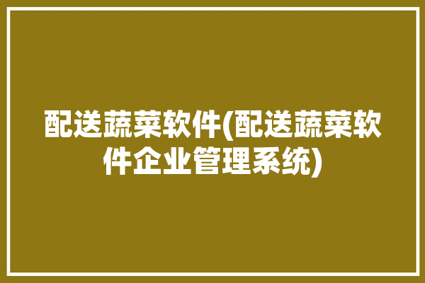 配送蔬菜软件(配送蔬菜软件企业管理系统)「蔬菜配送软件有哪些」