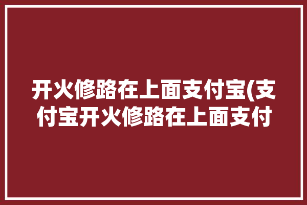 开火修路在上面支付宝(支付宝开火修路在上面支付)