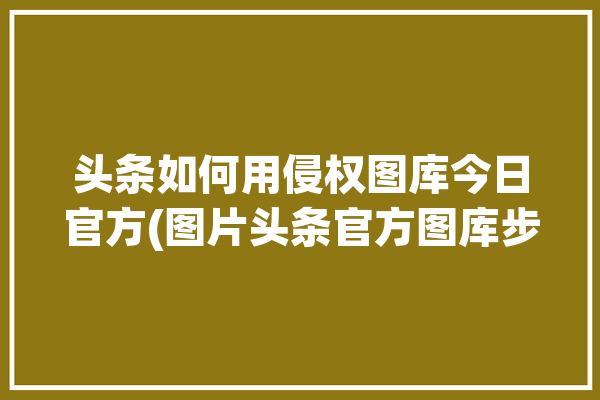 头条如何用侵权图库今日官方(图片头条官方图库步骤)「今日头条 图片版权」