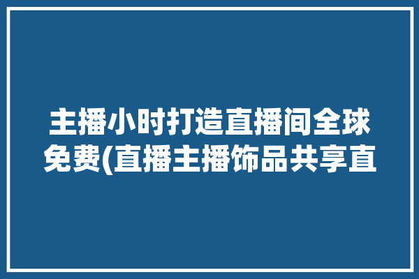 主播小时打造直播间全球免费(直播主播饰品共享直播间)「主播小时榜有什么奖励」