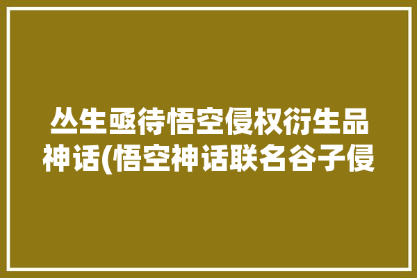 丛生亟待悟空侵权衍生品神话(悟空神话联名谷子侵权)「神话:悟空」