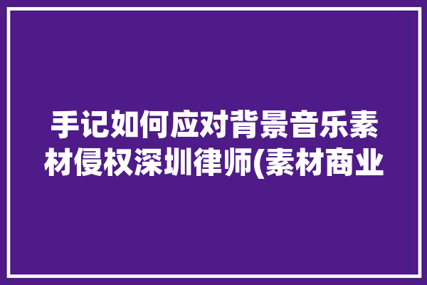 手记如何应对背景音乐素材侵权深圳律师(素材商业用途音乐授权)