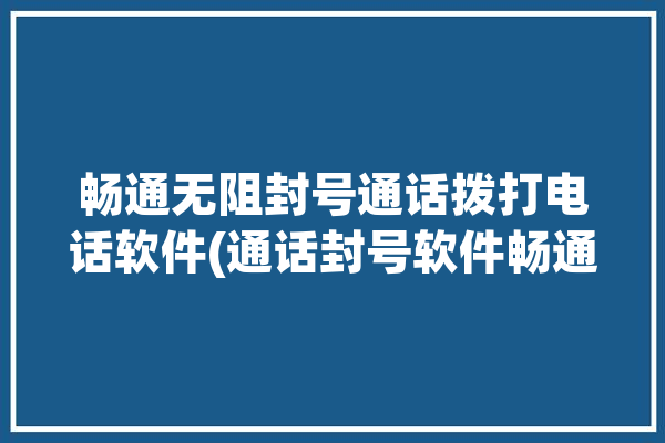 畅通无阻封号通话拨打电话软件(通话封号软件畅通无阻拨打)「什么叫畅通无阻」