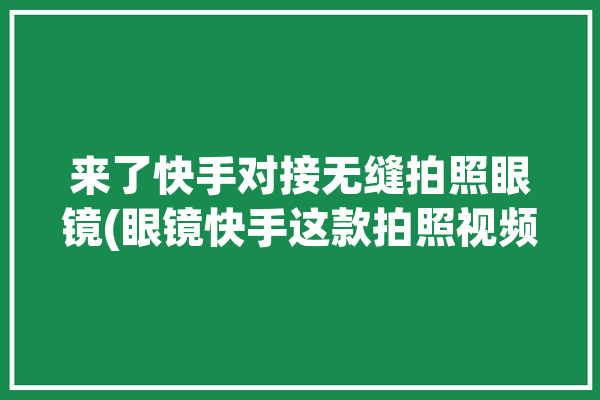 来了快手对接无缝拍照眼镜(眼镜快手这款拍照视频)「快手上拍眼睛的软件」