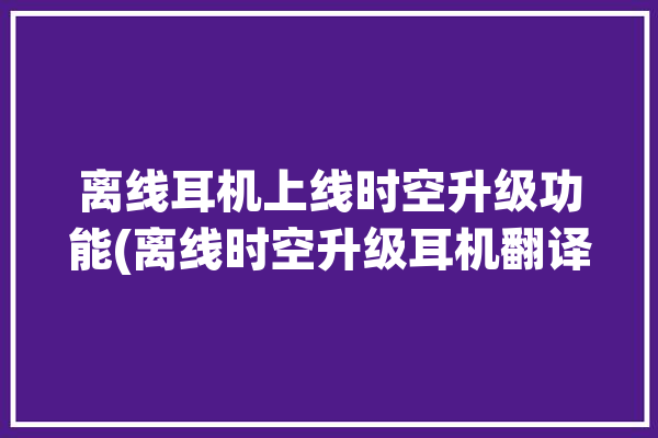 离线耳机上线时空升级功能(离线时空升级耳机翻译)