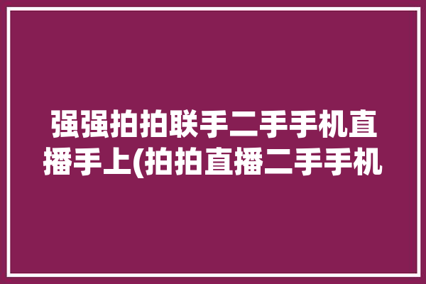 强强拍拍联手二手手机直播手上(拍拍直播二手手机手机供应链)「拍拍二手机怎么样?」