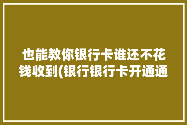 也能教你银行卡谁还不花钱收到(银行银行卡开通通知短信)「银行卡怎么花钱收到信息」