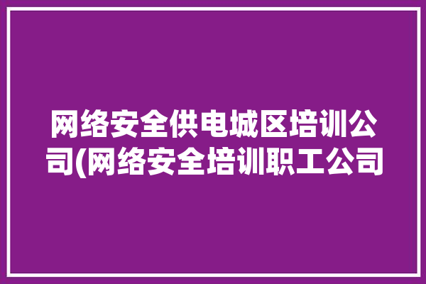 网络安全供电城区培训公司(网络安全培训职工公司齐鲁)「电力网络安全培训」