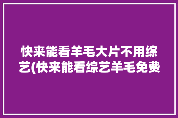 快来能看羊毛大片不用综艺(快来能看综艺羊毛免费)