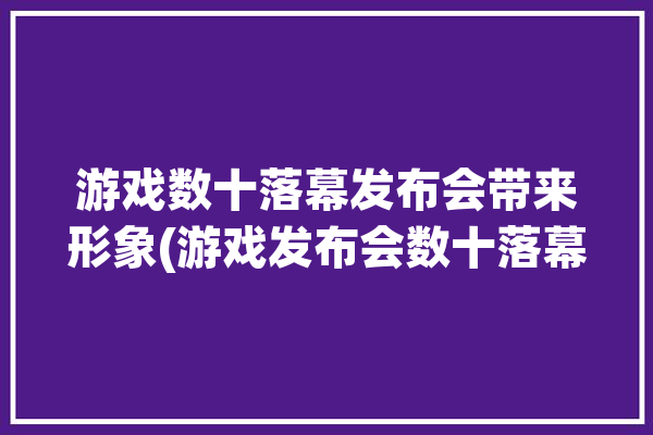 游戏数十落幕发布会带来形象(游戏发布会数十落幕带来)「游戏发布会2021」