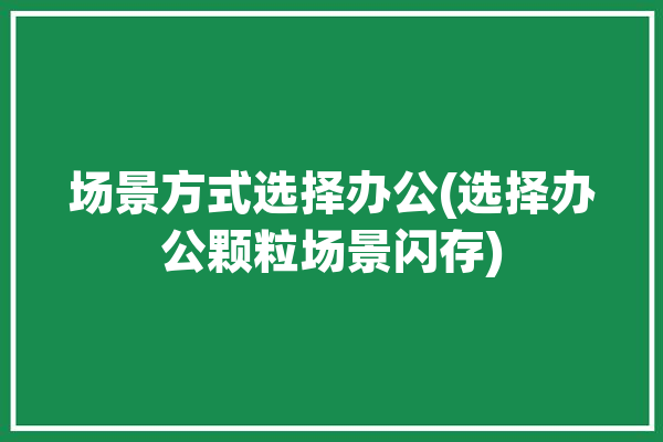 场景方式选择办公(选择办公颗粒场景闪存)「场景化办公」