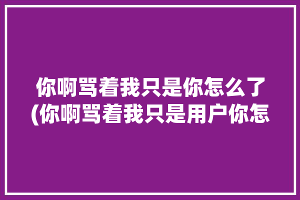 你啊骂着我只是你怎么了(你啊骂着我只是用户你怎么了)「你骂我?」