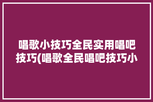 唱歌小技巧全民实用唱吧技巧(唱歌全民唱吧技巧小技巧)「唱吧 全民」