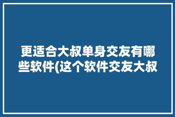 更适合大叔单身交友有哪些软件(这个软件交友大叔软件的人)「适合大叔玩的交友软件」