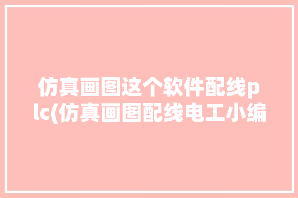 仿真画图这个软件配线plc(仿真画图配线电工小编)「仿真电气绘图软件如何使用」