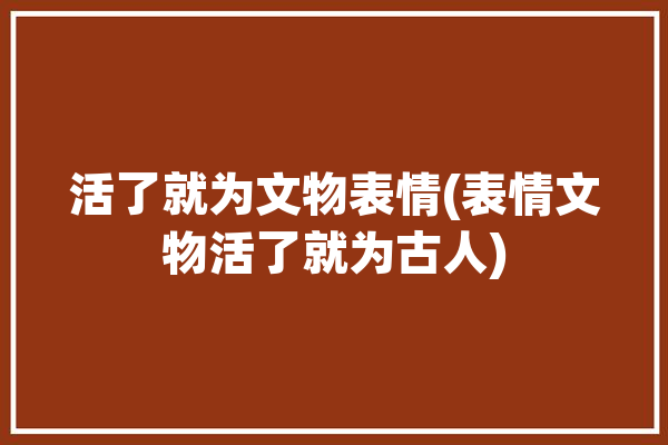 活了就为文物表情(表情文物活了就为古人)「活起来的文物」