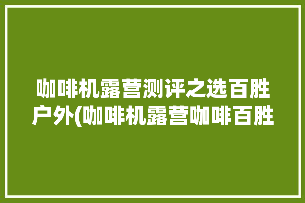 咖啡机露营测评之选百胜户外(咖啡机露营咖啡百胜户外)「百胜图咖啡机」