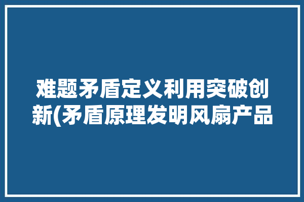 难题矛盾定义利用突破创新(矛盾原理发明风扇产品)「矛盾原理案例」