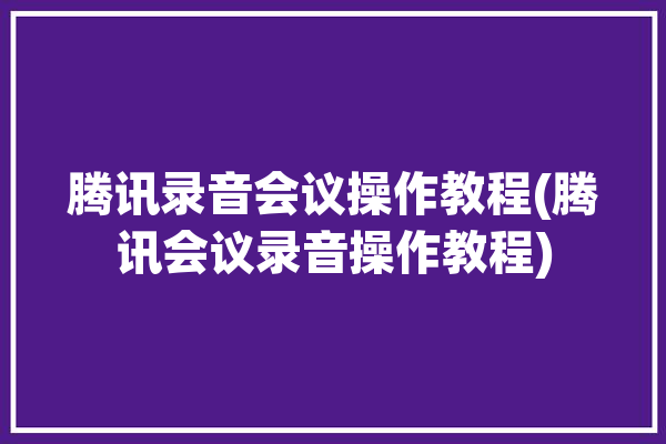 腾讯录音会议操作教程(腾讯会议录音操作教程)「如何录音腾讯会议」