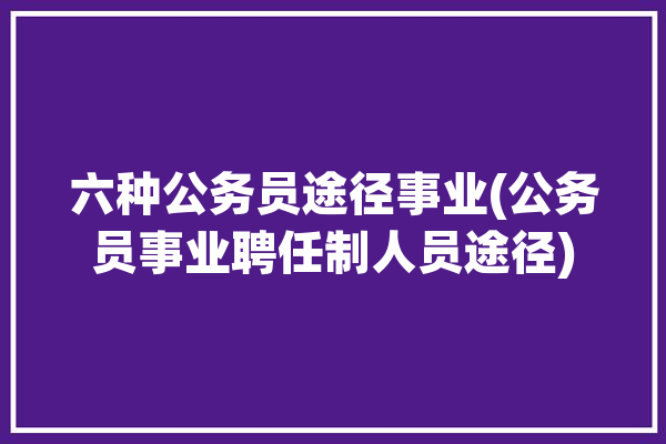 六种公务员途径事业(公务员事业聘任制人员途径)「公务员聘用方式」