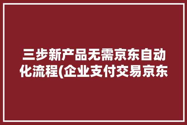 三步新产品无需京东自动化流程(企业支付交易京东操作)「京东自动售货」